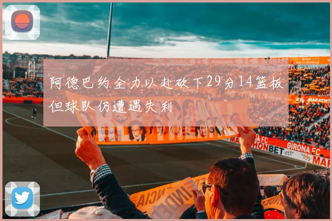 阿德巴约全力以赴砍下29分14篮板但球队仍遭遇失利