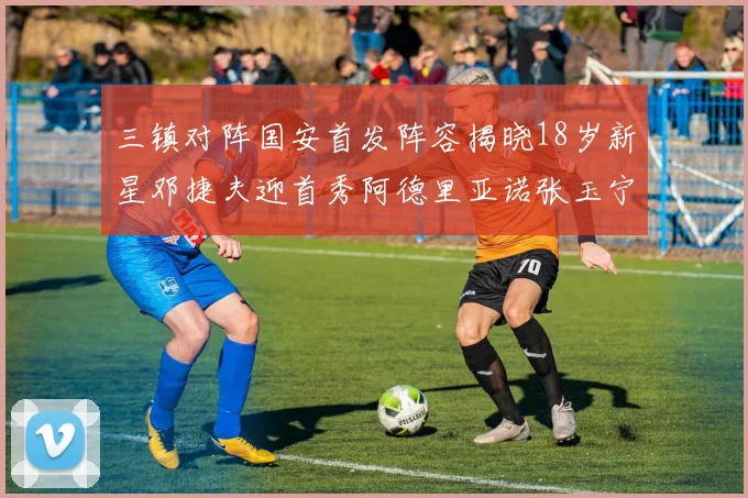 三镇对阵国安首发阵容揭晓18岁新星邓捷夫迎首秀阿德里亚诺张玉宁领衔出战