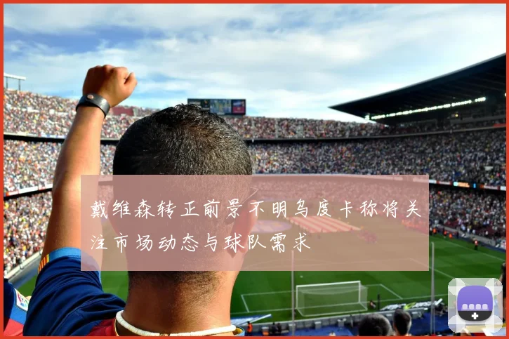 戴维森转正前景不明乌度卡称将关注市场动态与球队需求