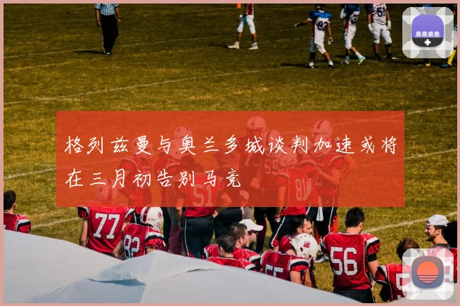 格列兹曼与奥兰多城谈判加速或将在三月初告别马竞
