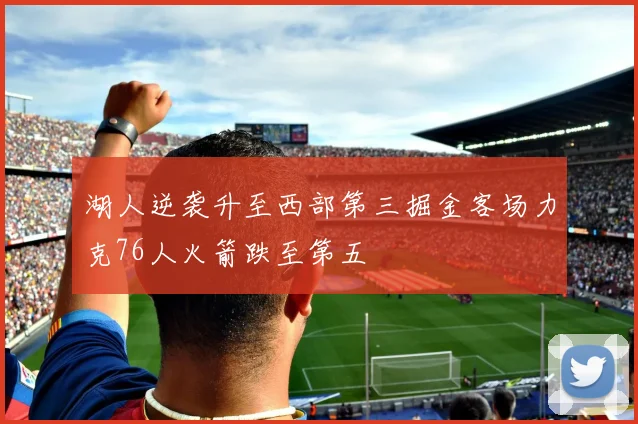 湖人逆袭升至西部第三掘金客场力克76人火箭跌至第五