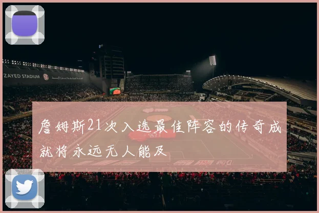 詹姆斯21次入选最佳阵容的传奇成就将永远无人能及