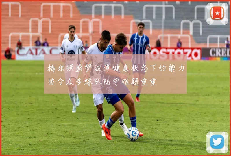 梅尔顿盛赞波津健康状态下的能力将令众多球队防守难题重重