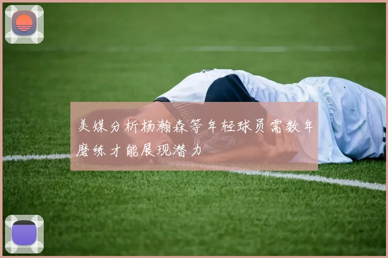 美媒分析杨瀚森等年轻球员需数年磨练才能展现潜力