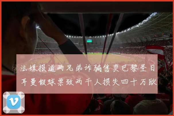 法媒报道两兄弟诈骗售卖巴黎圣日耳曼假球票致两千人损失四十万欧元