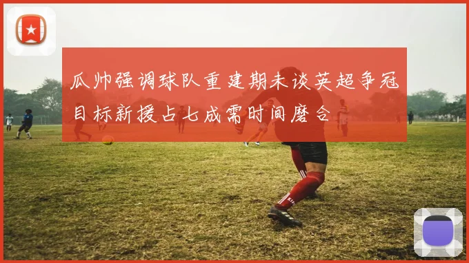 瓜帅强调球队重建期未谈英超争冠目标新援占七成需时间磨合