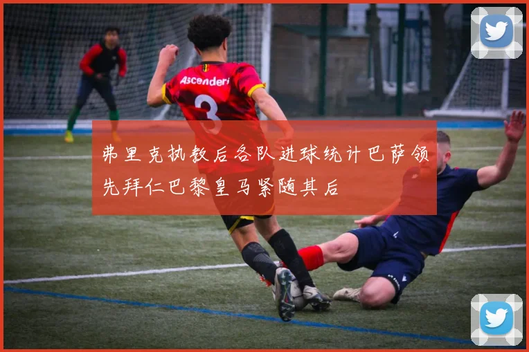 弗里克执教后各队进球统计巴萨领先拜仁巴黎皇马紧随其后