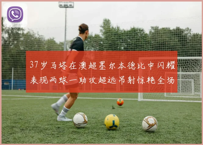 37岁马塔在澳超墨尔本德比中闪耀表现两球一助攻超远吊射惊艳全场