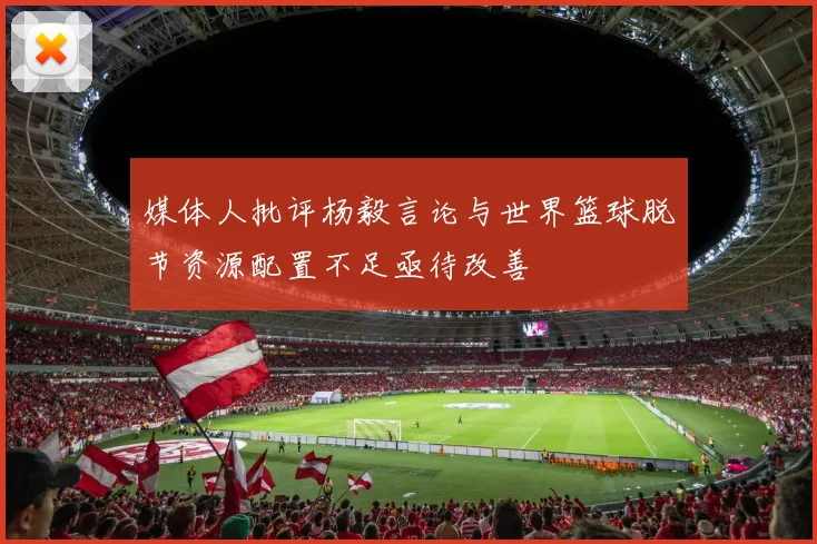 媒体人批评杨毅言论与世界篮球脱节资源配置不足亟待改善