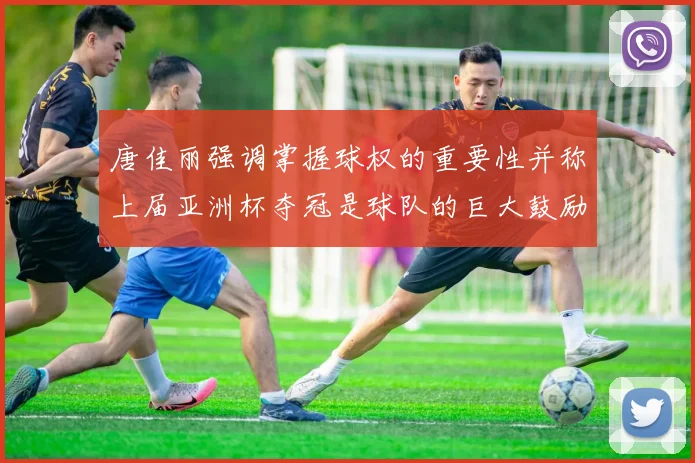 唐佳丽强调掌握球权的重要性并称上届亚洲杯夺冠是球队的巨大鼓励