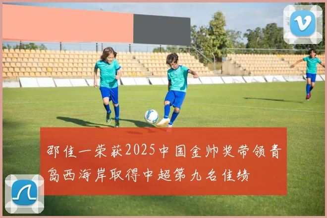 邵佳一荣获2025中国金帅奖带领青岛西海岸取得中超第九名佳绩