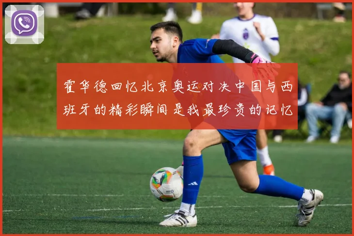 霍华德回忆北京奥运对决中国与西班牙的精彩瞬间是我最珍贵的记忆之一