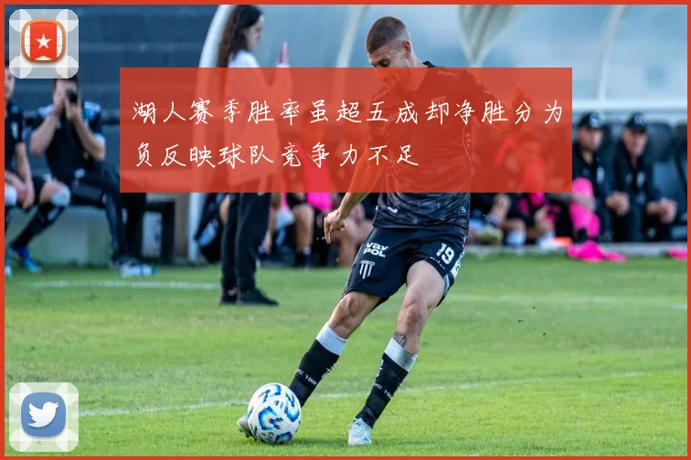 湖人赛季胜率虽超五成却净胜分为负反映球队竞争力不足