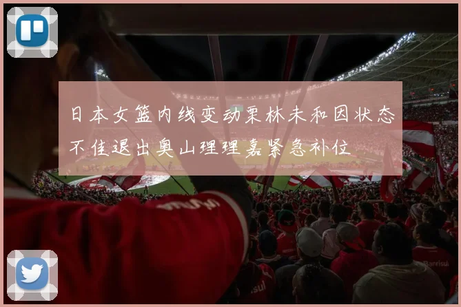 日本女篮内线变动栗林未和因状态不佳退出奥山理理嘉紧急补位