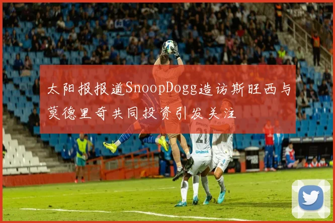 太阳报报道SnoopDogg造访斯旺西与莫德里奇共同投资引发关注