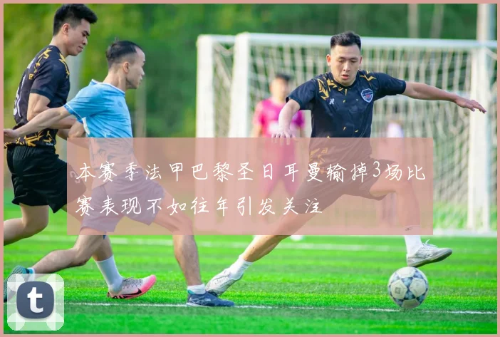 本赛季法甲巴黎圣日耳曼输掉3场比赛表现不如往年引发关注