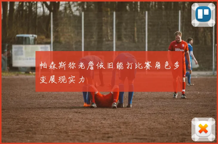 帕森斯称老詹依旧能打比赛角色多变展现实力