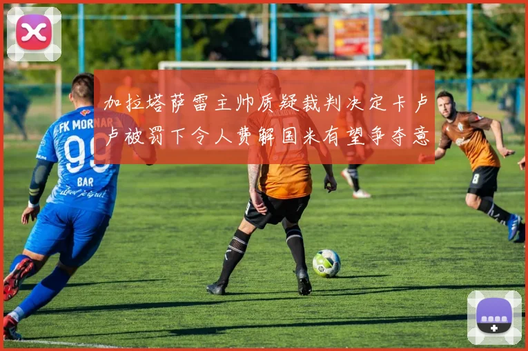 加拉塔萨雷主帅质疑裁判决定卡卢卢被罚下令人费解国米有望争夺意甲冠军