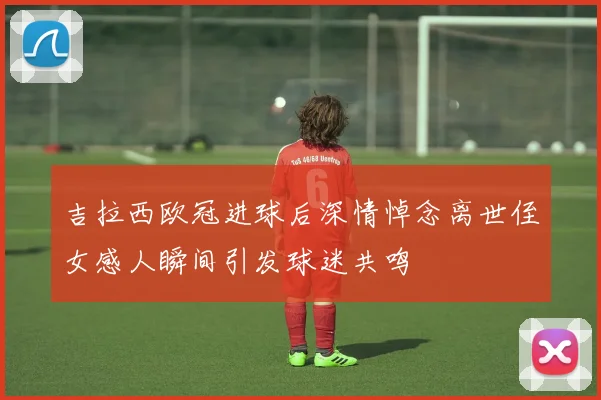 吉拉西欧冠进球后深情悼念离世侄女感人瞬间引发球迷共鸣