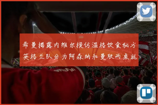希曼揭露内维尔模仿温格饮食秘方英格兰队分为阿森纳和曼联两桌就餐