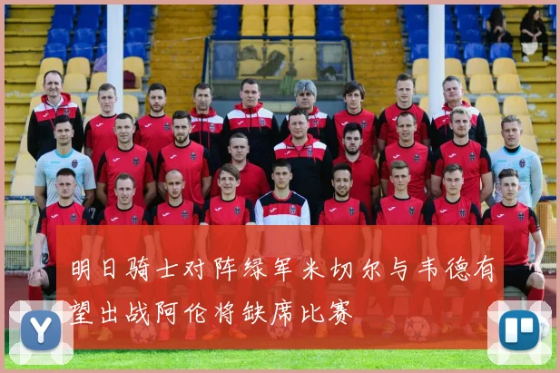 明日骑士对阵绿军米切尔与韦德有望出战阿伦将缺席比赛