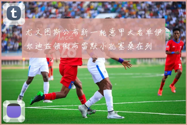 尤文图斯公布新一轮意甲大名单伊尔迪兹领衔布雷默小孔塞桑在列