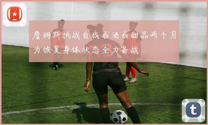 詹姆斯挑战自我戒酒戒甜品两个月为恢复身体状态全力备战
