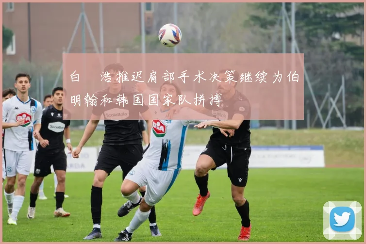 白昇浩推迟肩部手术决策继续为伯明翰和韩国国家队拼搏