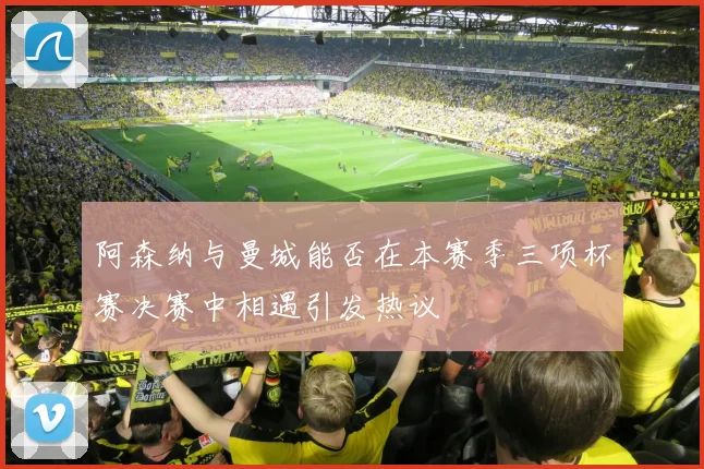 阿森纳与曼城能否在本赛季三项杯赛决赛中相遇引发热议