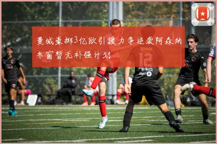 曼城豪掷3亿欧引援力争逆袭阿森纳冬窗暂无补强计划