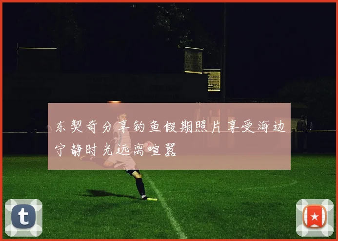 东契奇分享钓鱼假期照片享受海边宁静时光远离喧嚣