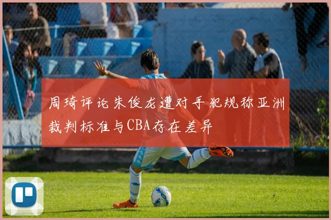 周琦评论朱俊龙遭对手犯规称亚洲裁判标准与CBA存在差异