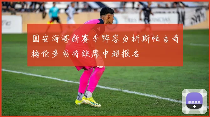 国安海港新赛季阵容分析斯帕吉奇梅伦多或将缺席中超报名